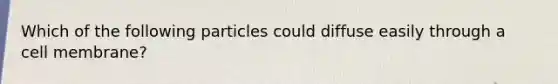 Which of the following particles could diffuse easily through a cell membrane?