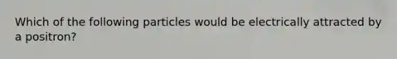 Which of the following particles would be electrically attracted by a positron?