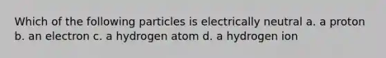 Which of the following particles is electrically neutral a. a proton b. an electron c. a hydrogen atom d. a hydrogen ion