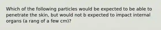 Which of the following particles would be expected to be able to penetrate the skin, but would not b expected to impact internal organs (a rang of a few cm)?