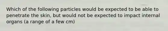 Which of the following particles would be expected to be able to penetrate the skin, but would not be expected to impact internal organs (a range of a few cm)