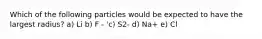 Which of the following particles would be expected to have the largest radius? a) Li b) F - 'c) S2- d) Na+ e) Cl