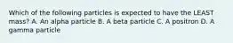 Which of the following particles is expected to have the LEAST mass? A. An alpha particle B. A beta particle C. A positron D. A gamma particle