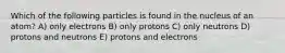 Which of the following particles is found in the nucleus of an atom? A) only electrons B) only protons C) only neutrons D) protons and neutrons E) protons and electrons