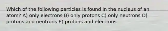 Which of the following particles is found in the nucleus of an atom? A) only electrons B) only protons C) only neutrons D) protons and neutrons E) protons and electrons