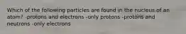 Which of the following particles are found in the nucleus of an atom? -protons and electrons -only protons -protons and neutrons -only electrons