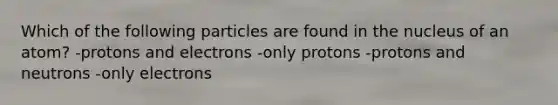 Which of the following particles are found in the nucleus of an atom? -protons and electrons -only protons -protons and neutrons -only electrons