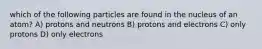 which of the following particles are found in the nucleus of an atom? A) protons and neutrons B) protons and electrons C) only protons D) only electrons