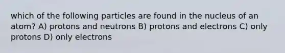 which of the following particles are found in the nucleus of an atom? A) protons and neutrons B) protons and electrons C) only protons D) only electrons