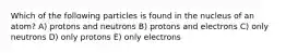 Which of the following particles is found in the nucleus of an atom? A) protons and neutrons B) protons and electrons C) only neutrons D) only protons E) only electrons