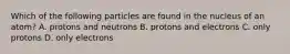 Which of the following particles are found in the nucleus of an atom? A. protons and neutrons B. protons and electrons C. only protons D. only electrons