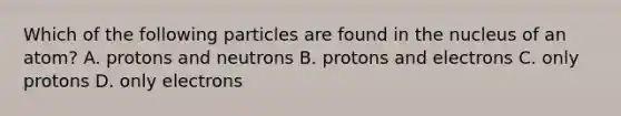 Which of the following particles are found in the nucleus of an atom? A. protons and neutrons B. protons and electrons C. only protons D. only electrons