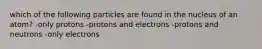 which of the following particles are found in the nucleus of an atom? -only protons -protons and electrons -protons and neutrons -only electrons