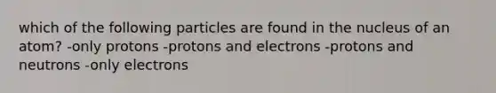 which of the following particles are found in the nucleus of an atom? -only protons -protons and electrons -protons and neutrons -only electrons