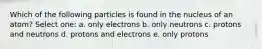 Which of the following particles is found in the nucleus of an atom? Select one: a. only electrons b. only neutrons c. protons and neutrons d. protons and electrons e. only protons