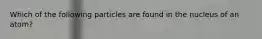 Which of the following particles are found in the nucleus of an atom?