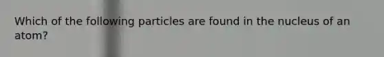 Which of the following particles are found in the nucleus of an atom?