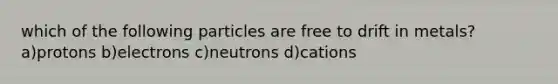 which of the following particles are free to drift in metals? a)protons b)electrons c)neutrons d)cations