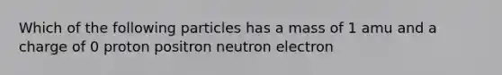 Which of the following particles has a mass of 1 amu and a charge of 0 proton positron neutron electron