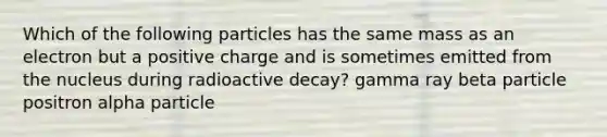 Which of the following particles has the same mass as an electron but a positive charge and is sometimes emitted from the nucleus during radioactive decay? gamma ray beta particle positron alpha particle