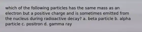 which of the following particles has the same mass as an electron but a positive charge and is sometimes emitted from the nucleus during radioactive decay? a. beta particle b. alpha particle c. positron d. gamma ray