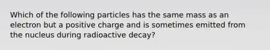 Which of the following particles has the same mass as an electron but a positive charge and is sometimes emitted from the nucleus during radioactive decay?