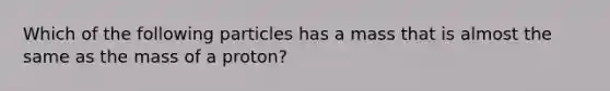 Which of the following particles has a mass that is almost the same as the mass of a proton?