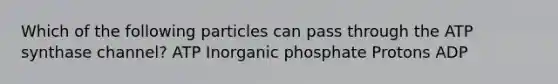 Which of the following particles can pass through the ATP synthase channel? ATP Inorganic phosphate Protons ADP