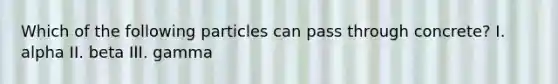 Which of the following particles can pass through concrete? I. alpha II. beta III. gamma