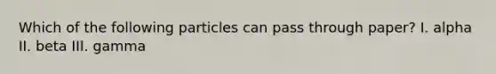 Which of the following particles can pass through paper? I. alpha II. beta III. gamma