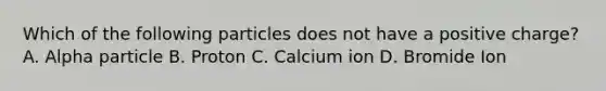 Which of the following particles does not have a positive charge? A. Alpha particle B. Proton C. Calcium ion D. Bromide Ion