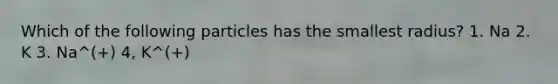 Which of the following particles has the smallest radius? 1. Na 2. K 3. Na^(+) 4, K^(+)