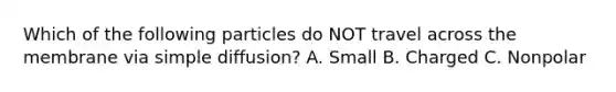 Which of the following particles do NOT travel across the membrane via simple diffusion? A. Small B. Charged C. Nonpolar