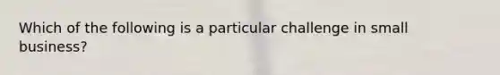 Which of the following is a particular challenge in small business?