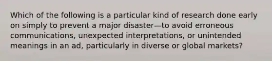 Which of the following is a particular kind of research done early on simply to prevent a major disaster—to avoid erroneous communications, unexpected interpretations, or unintended meanings in an ad, particularly in diverse or global markets?