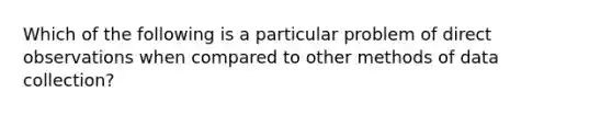 Which of the following is a particular problem of direct observations when compared to other methods of data collection?