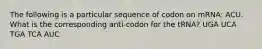 The following is a particular sequence of codon on mRNA: ACU. What is the corresponding anti-codon for the tRNA? UGA UCA TGA TCA AUC