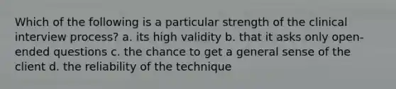 Which of the following is a particular strength of the clinical interview process? a. its high validity b. that it asks only open-ended questions c. the chance to get a general sense of the client d. the reliability of the technique