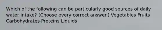 Which of the following can be particularly good sources of daily water intake? (Choose every correct answer.) Vegetables Fruits Carbohydrates Proteins Liquids