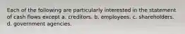 Each of the following are particularly interested in the statement of cash flows except a. creditors. b. employees. c. shareholders. d. government agencies.