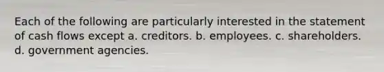 Each of the following are particularly interested in the statement of cash flows except a. creditors. b. employees. c. shareholders. d. government agencies.