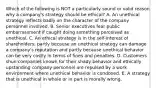 Which of the following is NOT a particularly sound or valid reason why a company's strategy should be ethical? A. An unethical strategy reflects badly on the character of the company personnel involved. B. Senior executives fear public embarrassment if caught doing something perceived as unethical. C. An ethical strategy is in the self-interest of shareholders, partly because an unethical strategy can damage a company's reputation and partly because unethical behavior can be very costly in terms of fines and penalties. D. Customers shun companies known for their shady behavior and ethically upstanding company personnel are repulsed by a work environment where unethical behavior is condoned. E. A strategy that is unethical in whole or in part is morally wrong.