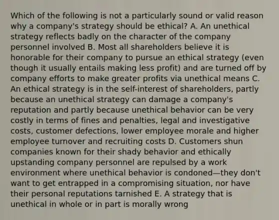 Which of the following is not a particularly sound or valid reason why a company's strategy should be ethical? A. An unethical strategy reflects badly on the character of the company personnel involved B. Most all shareholders believe it is honorable for their company to pursue an ethical strategy (even though it usually entails making less profit) and are turned off by company efforts to make greater profits via unethical means C. An ethical strategy is in the self-interest of shareholders, partly because an unethical strategy can damage a company's reputation and partly because unethical behavior can be very costly in terms of fines and penalties, legal and investigative costs, customer defections, lower employee morale and higher employee turnover and recruiting costs D. Customers shun companies known for their shady behavior and ethically upstanding company personnel are repulsed by a work environment where unethical behavior is condoned—they don't want to get entrapped in a compromising situation, nor have their personal reputations tarnished E. A strategy that is unethical in whole or in part is morally wrong