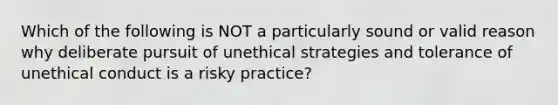 Which of the following is NOT a particularly sound or valid reason why deliberate pursuit of unethical strategies and tolerance of unethical conduct is a risky practice?