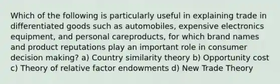 Which of the following is particularly useful in explaining trade in differentiated goods such as​ automobiles, expensive electronics​ equipment, and personal care​products, for which brand names and product reputations play an important role in consumer decision​ making? a) Country similarity theory b) Opportunity cost c) Theory of relative factor endowments d) New Trade Theory