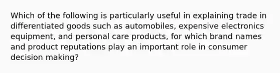 Which of the following is particularly useful in explaining trade in differentiated goods such as automobiles, expensive electronics equipment, and personal care products, for which brand names and product reputations play an important role in consumer decision making?