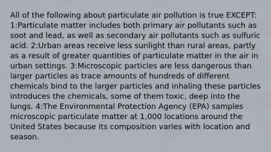 All of the following about particulate air pollution is true EXCEPT: 1:Particulate matter includes both primary air pollutants such as soot and lead, as well as secondary air pollutants such as sulfuric acid. 2:Urban areas receive less sunlight than rural areas, partly as a result of greater quantities of particulate matter in the air in urban settings. 3:Microscopic particles are less dangerous than larger particles as trace amounts of hundreds of different chemicals bind to the larger particles and inhaling these particles introduces the chemicals, some of them toxic, deep into the lungs. 4:The Environmental Protection Agency (EPA) samples microscopic particulate matter at 1,000 locations around the United States because its composition varies with location and season.