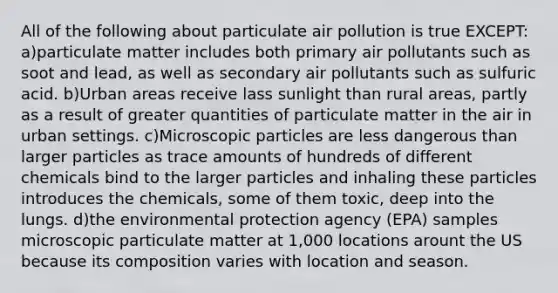 All of the following about particulate air pollution is true EXCEPT: a)particulate matter includes both primary air pollutants such as soot and lead, as well as secondary air pollutants such as sulfuric acid. b)Urban areas receive lass sunlight than rural areas, partly as a result of greater quantities of particulate matter in the air in urban settings. c)Microscopic particles are less dangerous than larger particles as trace amounts of hundreds of different chemicals bind to the larger particles and inhaling these particles introduces the chemicals, some of them toxic, deep into the lungs. d)the environmental protection agency (EPA) samples microscopic particulate matter at 1,000 locations arount the US because its composition varies with location and season.