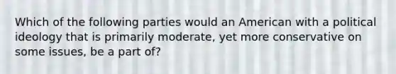 Which of the following parties would an American with a political ideology that is primarily moderate, yet more conservative on some issues, be a part of?