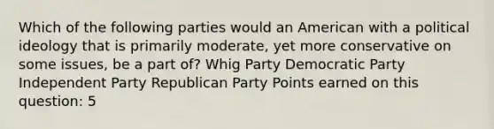 Which of the following parties would an American with a political ideology that is primarily moderate, yet more conservative on some issues, be a part of? Whig Party Democratic Party Independent Party Republican Party Points earned on this question: 5